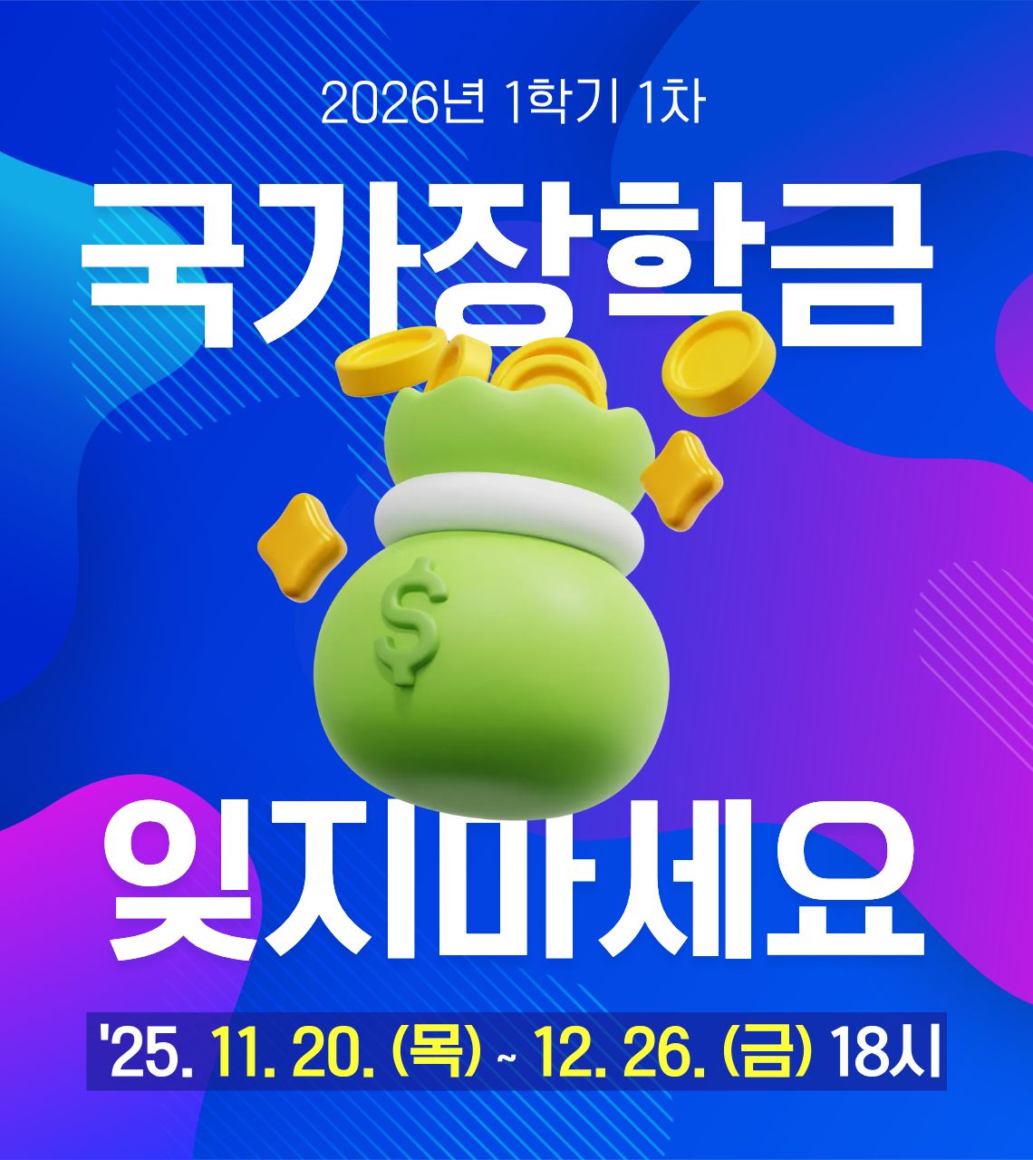  • 신청기간 : 2025. 11. 20.(목) 09:00 ~ 12. 26.(금) 18:00
 • 서류제출 및 가구원 동의 : 2025. 11. 20.(목) 09:00 ~ 2026. 1. 2.(금) 18:00
 • 한국장학재단 홈페이지(www.kosaf.go.kr) 또는 한국장학재단 모바일 앱에서 신청 가능합니다.
  ※국가장학금 신청 방법은 영진사이버대학교 유튜브 영상을 참고해주세요.
  <https://www.youtube.com/watch?v=pAj2F7sFlTw>